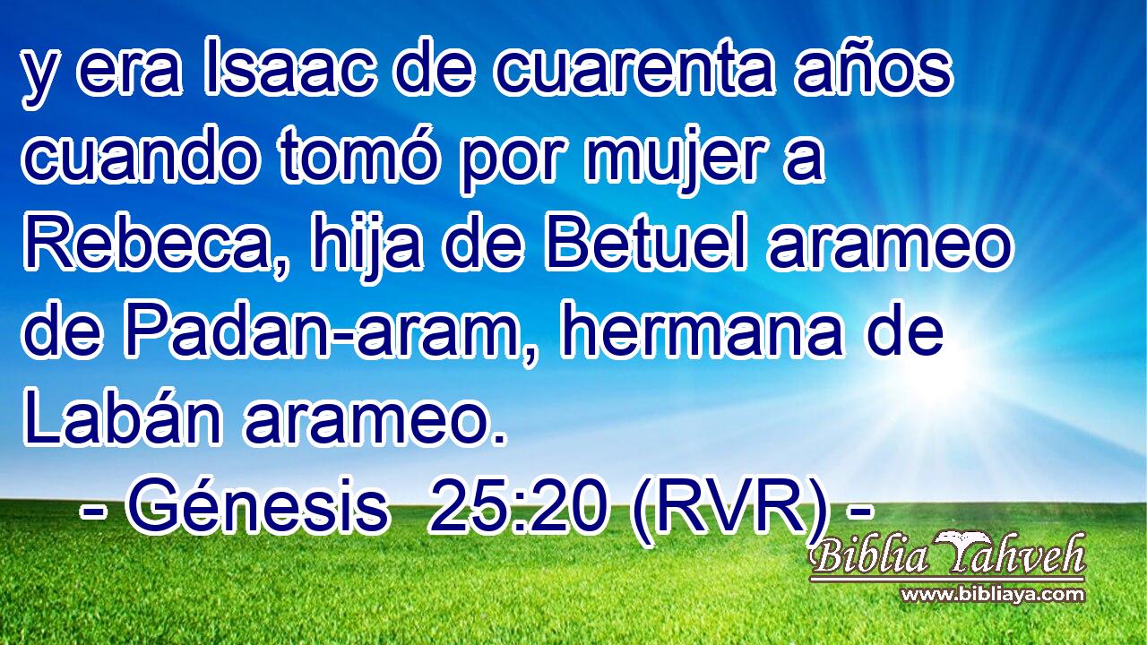 y era Isaac de cuarenta años cuando tomó por mujer a Rebeca, hija de Betuel arameo de Padan-aram, hermana de Labán arameo.