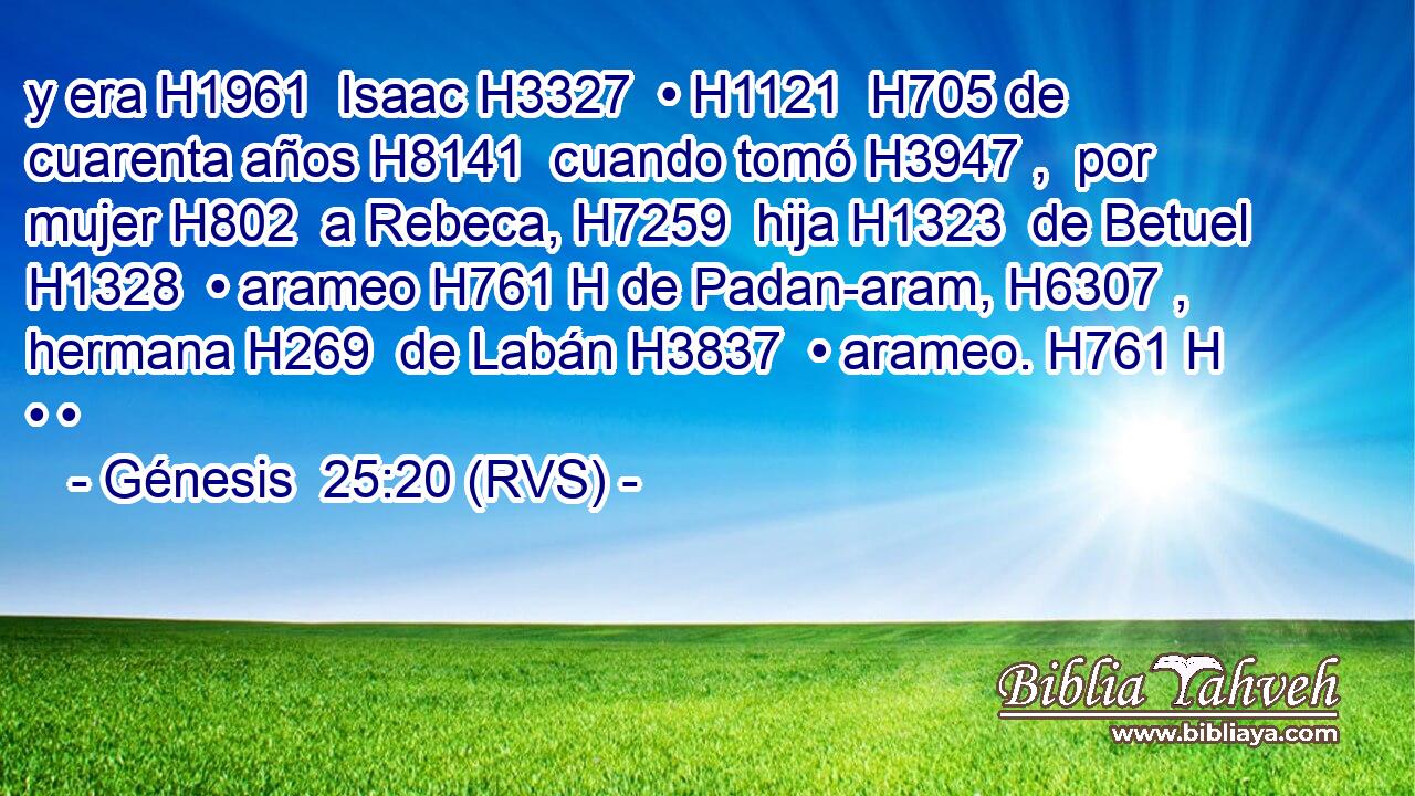 y era H1961  Isaac H3327  • H1121  H705 de cuarenta años H8141  cuando tomó H3947 ,  por mujer H802  a Rebeca, H7259  hija H1323  de Betuel H1328  • arameo H761 H de Padan-aram, H6307 ,  hermana H269  de Labán H3837  • arameo. H761 H • • 