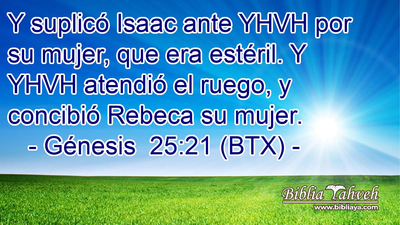 Y suplicó Isaac ante YHVH por su mujer, que era estéril. Y YHVH atendió el ruego, y concibió Rebeca su mujer.