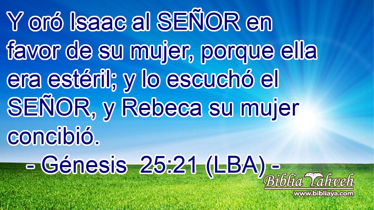 Y oró Isaac al SEÑOR en favor de su mujer, porque ella era estéril; y lo escuchó el SEÑOR, y Rebeca su mujer concibió.