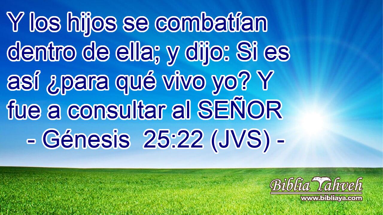 Y los hijos se combatían dentro de ella; y dijo: Si es así ¿para qué vivo yo? Y fue a consultar al SEÑOR