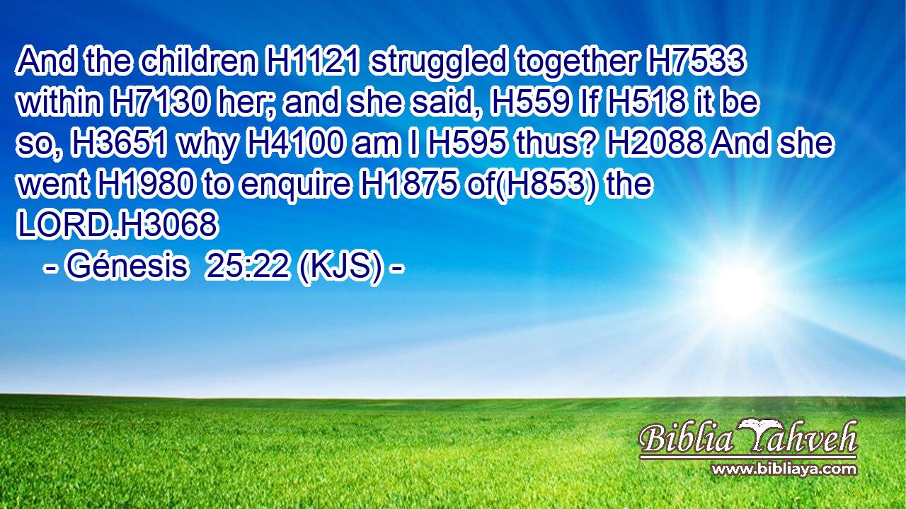 And the children H1121 struggled together H7533 within H7130 her; and she said, H559 If H518 it be so, H3651 why H4100 am I H595 thus? H2088 And she went H1980 to enquire H1875 of(H853) the LORD.H3068