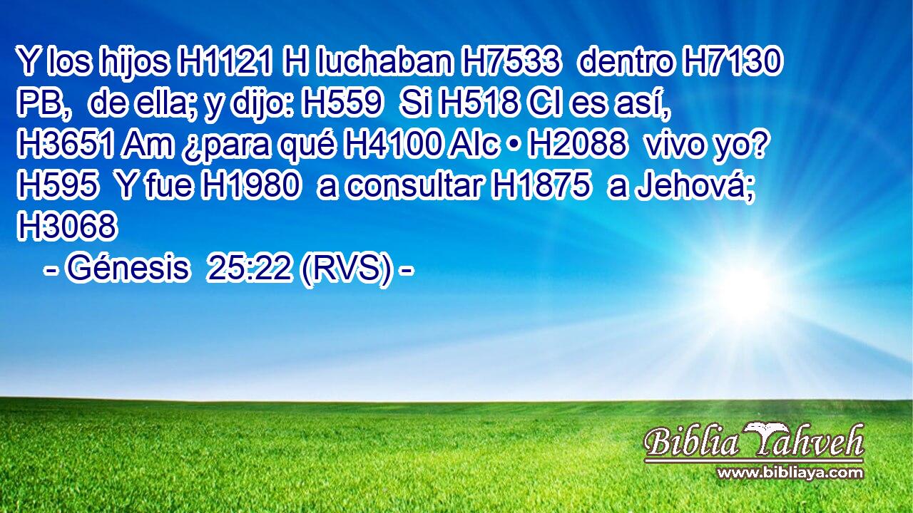 Y los hijos H1121 H luchaban H7533  dentro H7130 PB,  de ella; y dijo: H559  Si H518 CI es así, H3651 Am ¿para qué H4100 AIc • H2088  vivo yo? H595  Y fue H1980  a consultar H1875  a Jehová; H3068  