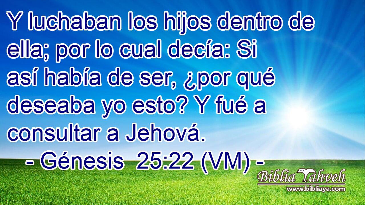 Y luchaban los hijos dentro de ella; por lo cual decía: Si así había de ser, ¿por qué deseaba yo esto? Y fué a consultar a Jehová. 