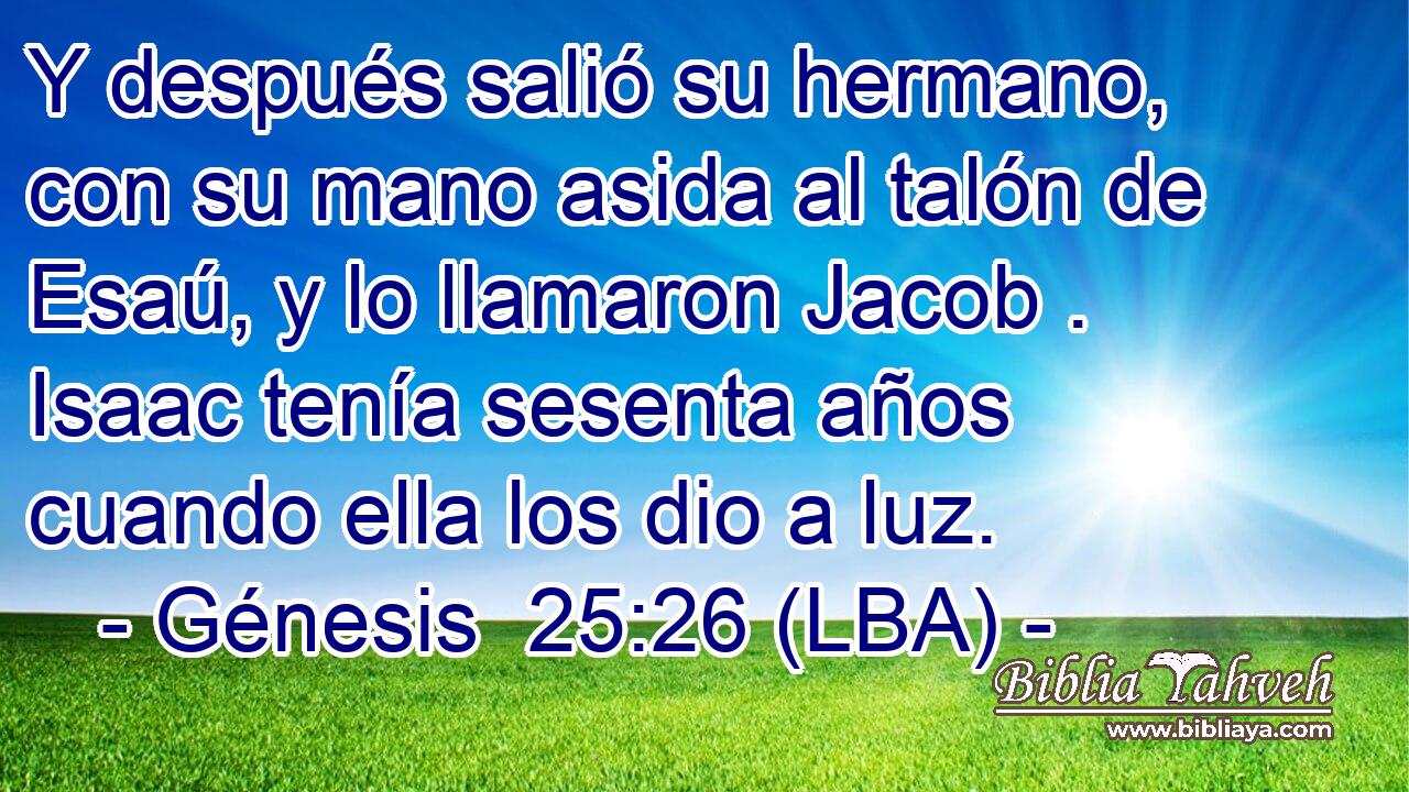 Y después salió su hermano, con su mano asida al talón de Esaú, y lo llamaron Jacob . Isaac tenía sesenta años cuando ella los dio a luz.