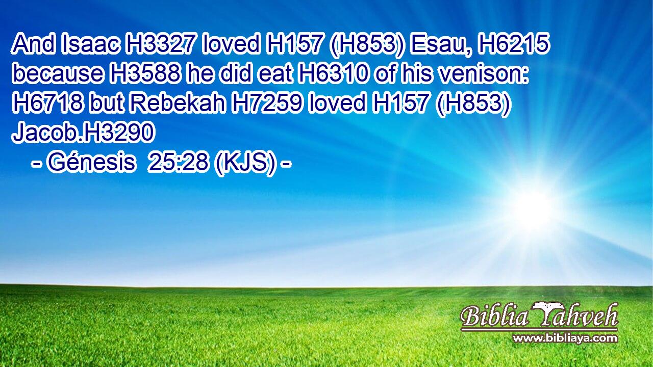 And Isaac H3327 loved H157 (H853) Esau, H6215 because H3588 he did eat H6310 of his venison: H6718 but Rebekah H7259 loved H157 (H853) Jacob.H3290