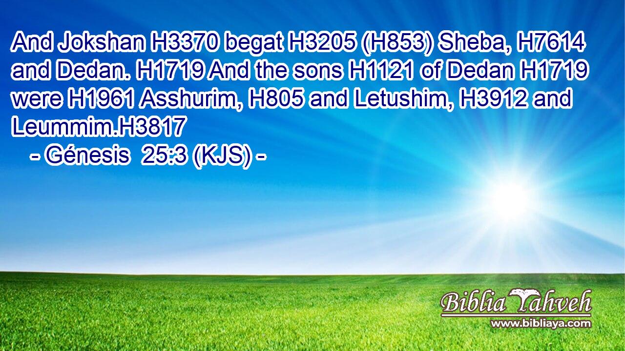 And Jokshan H3370 begat H3205 (H853) Sheba, H7614 and Dedan. H1719 And the sons H1121 of Dedan H1719 were H1961 Asshurim, H805 and Letushim, H3912 and Leummim.H3817
