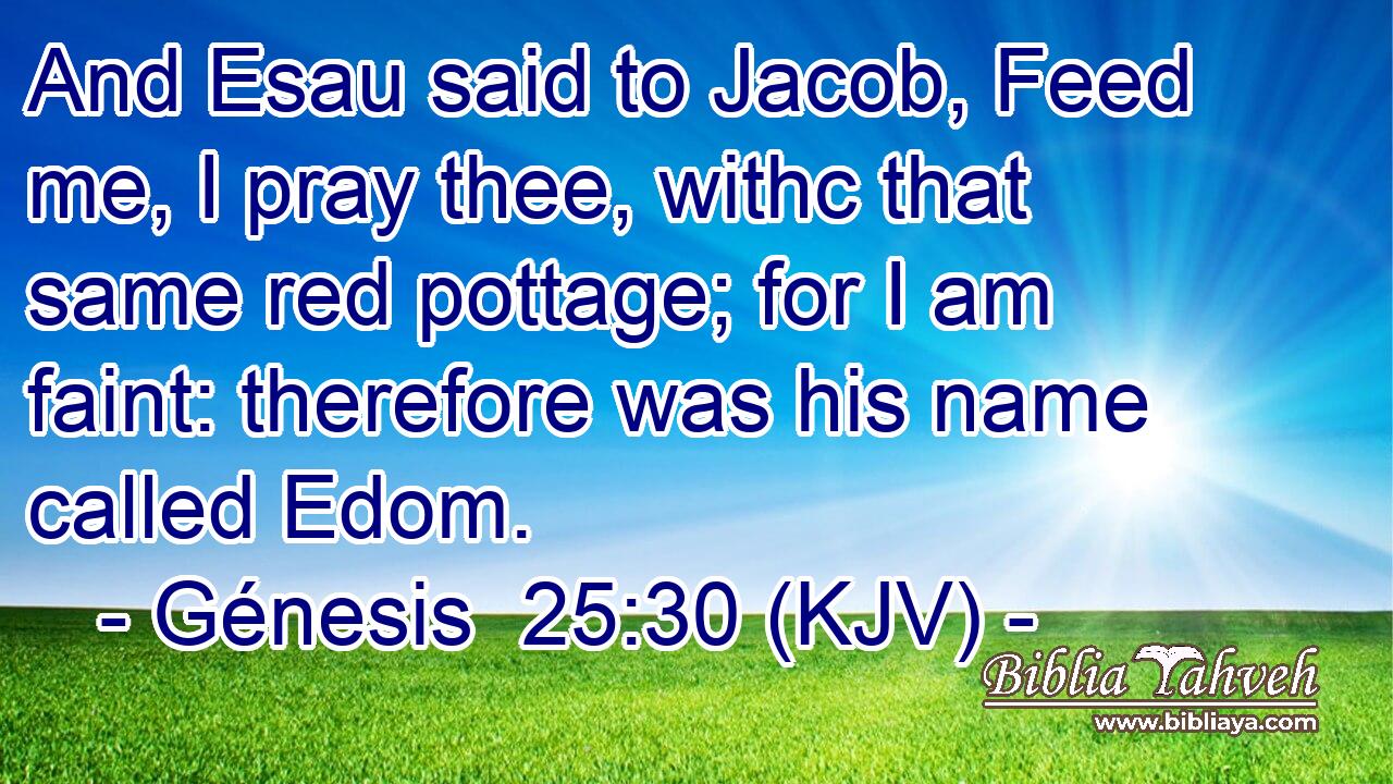 And Esau said to Jacob, Feed me, I pray thee, withc that same red pottage; for I am faint: therefore was his name called Edom.