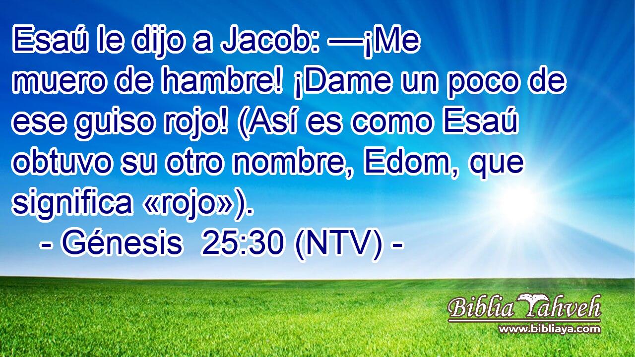 Esaú le dijo a Jacob: —¡Me muero de hambre! ¡Dame un poco de ese guiso rojo! (Así es como Esaú obtuvo su otro nombre, Edom, que significa «rojo»).