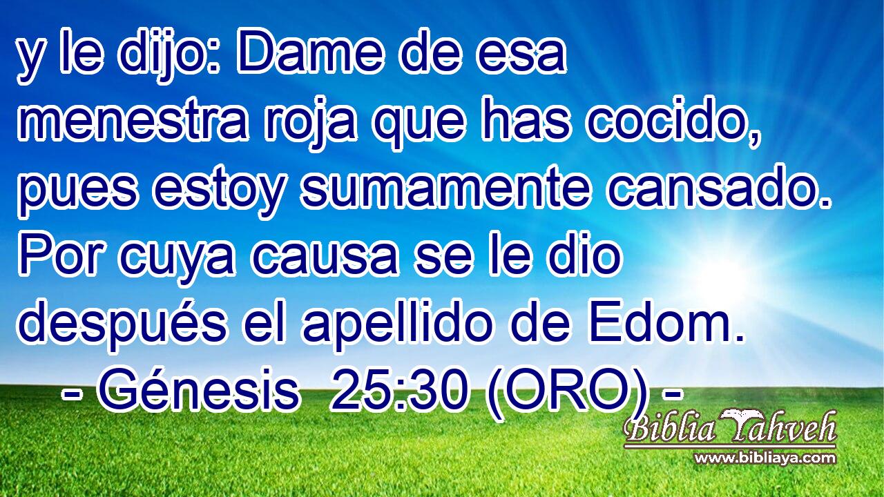  y le dijo: Dame de esa menestra roja que has cocido, pues estoy sumamente cansado. Por cuya causa se le dio después el apellido de Edom. 