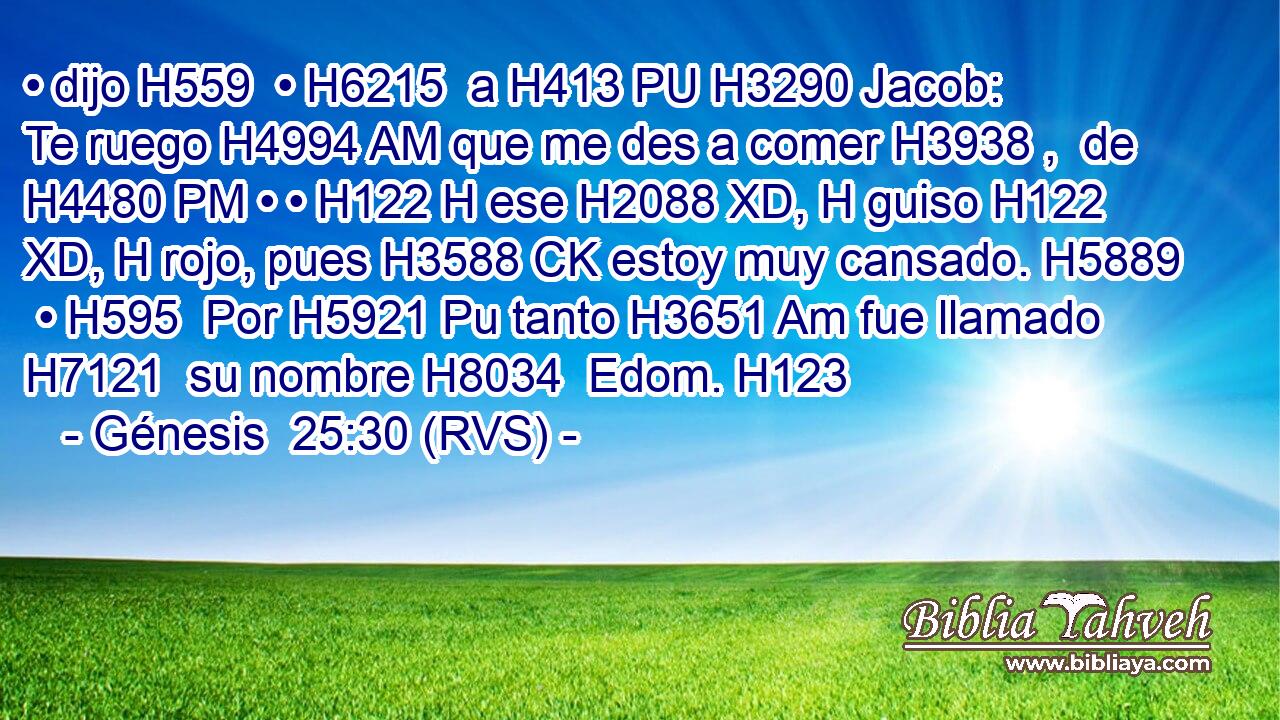 • dijo H559  • H6215  a H413 PU H3290 Jacob: Te ruego H4994 AM que me des a comer H3938 ,  de H4480 PM • • H122 H ese H2088 XD, H guiso H122 XD, H rojo, pues H3588 CK estoy muy cansado. H5889  • H595  Por H5921 Pu tanto H3651 Am fue llamado H7121  su nombre H8034  Edom. H123  
