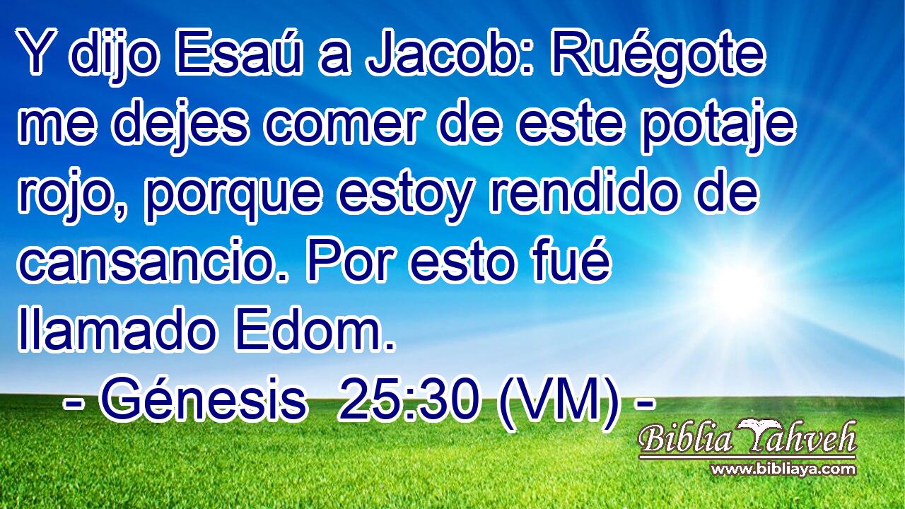  Y dijo Esaú a Jacob: Ruégote me dejes comer de este potaje rojo, porque estoy rendido de cansancio. Por esto fué llamado Edom. 