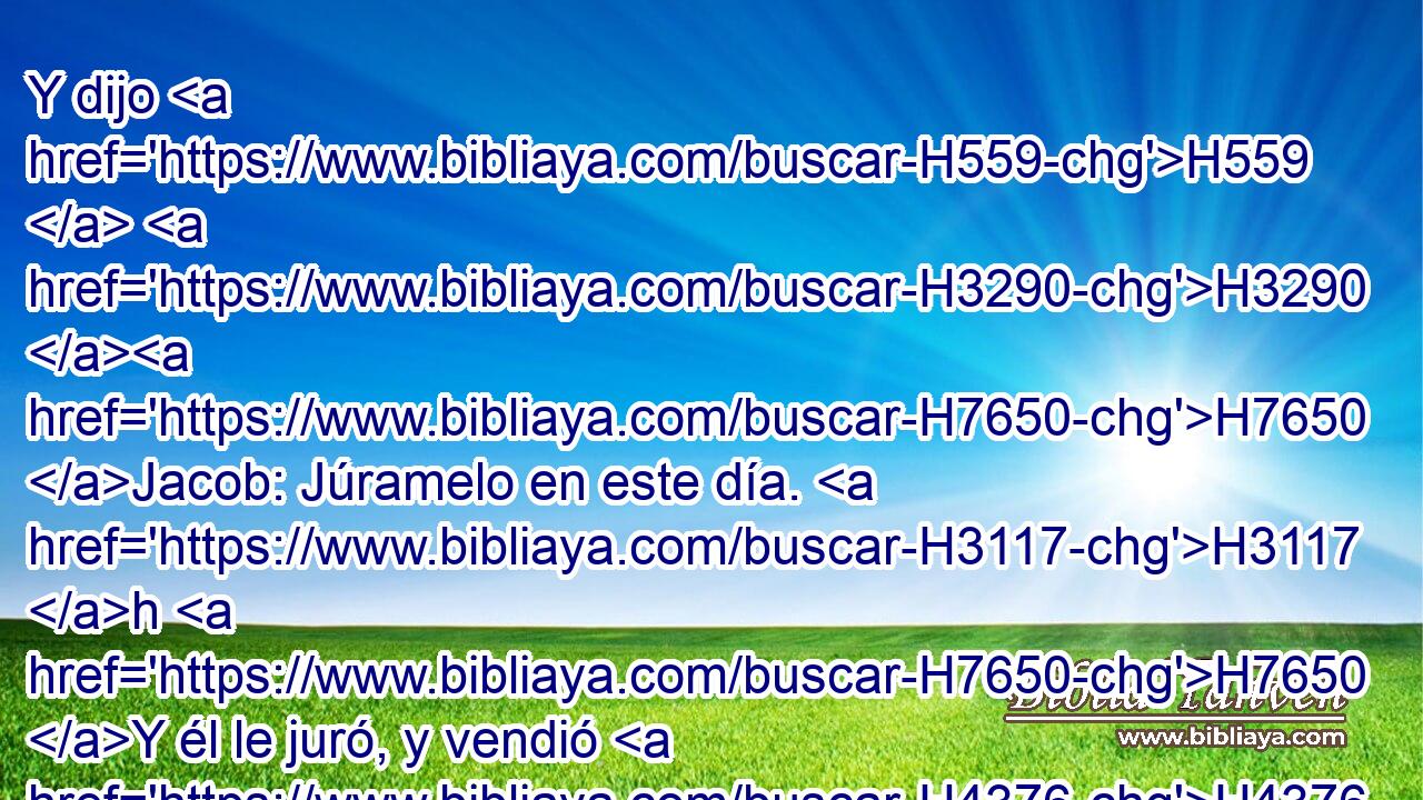 Y dijo H559  H3290 H7650 Jacob: Júramelo en este día. H3117 h H7650 Y él le juró, y vendió H4376  a Jacob • su primogenitura. H1062  H3290 