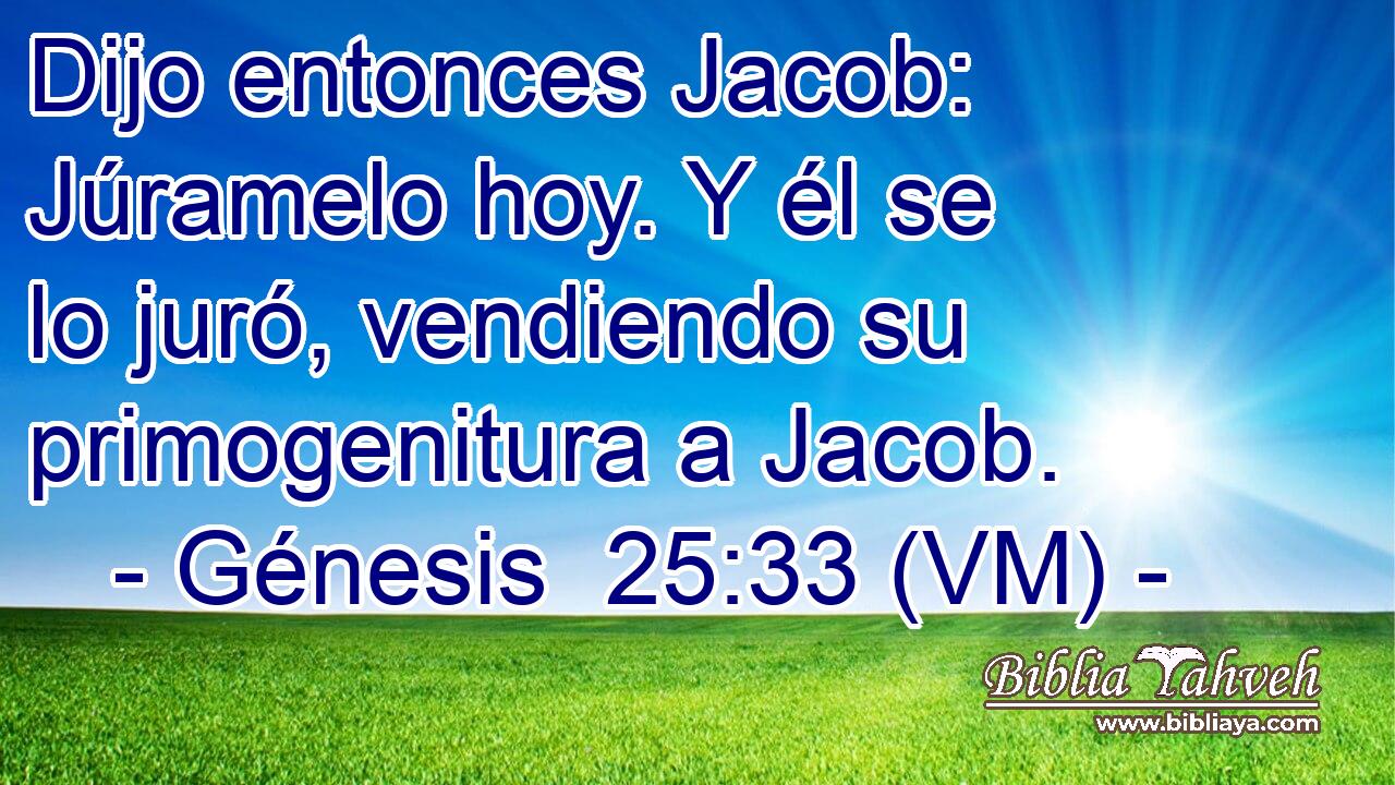  Dijo entonces Jacob: Júramelo hoy. Y él se lo juró, vendiendo su primogenitura a Jacob. 