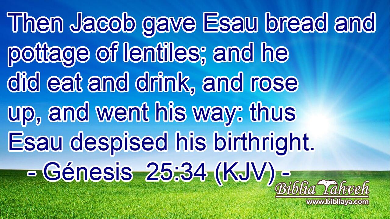 Then Jacob gave Esau bread and pottage of lentiles; and he did eat and drink, and rose up, and went his way: thus Esau despised his birthright.