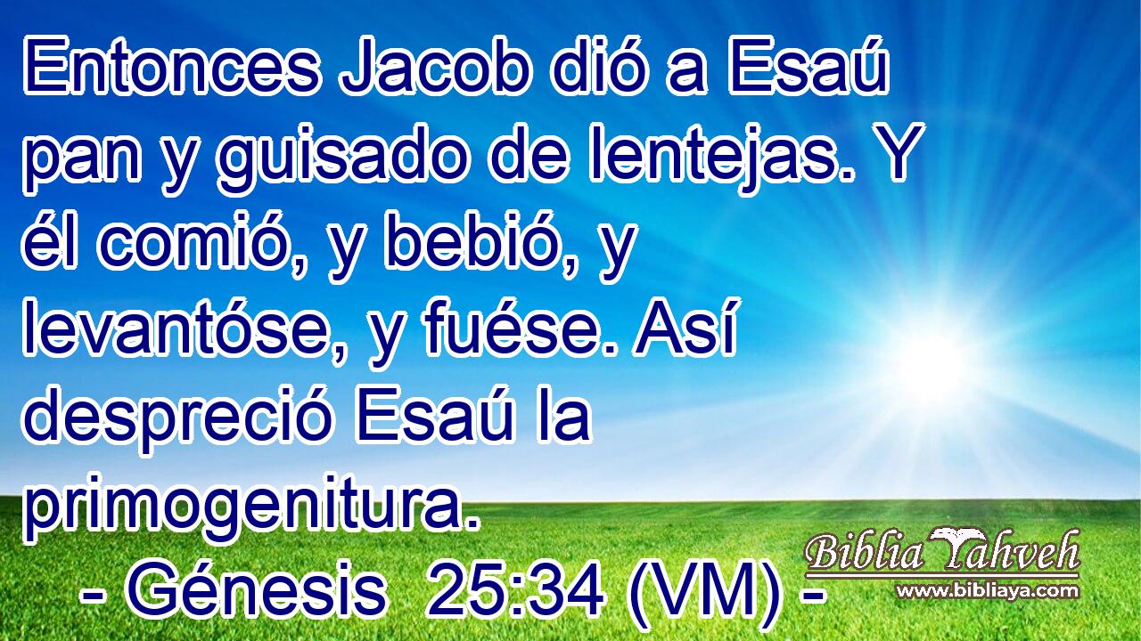 Entonces Jacob dió a Esaú pan y guisado de lentejas. Y él comió, y bebió, y levantóse, y fuése. Así despreció Esaú la primogenitura. 