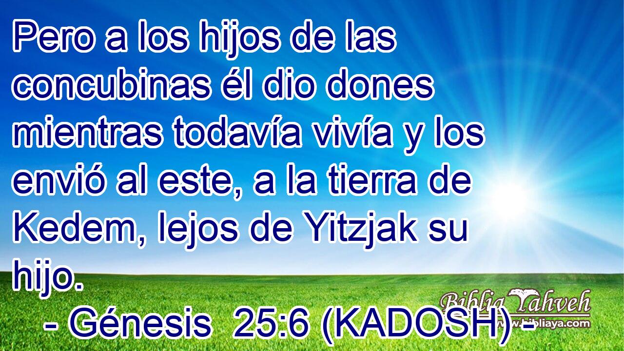 Pero a los hijos de las concubinas él dio dones mientras todavía vivía y los envió al este, a la tierra de Kedem, lejos de Yitzjak su hijo. 