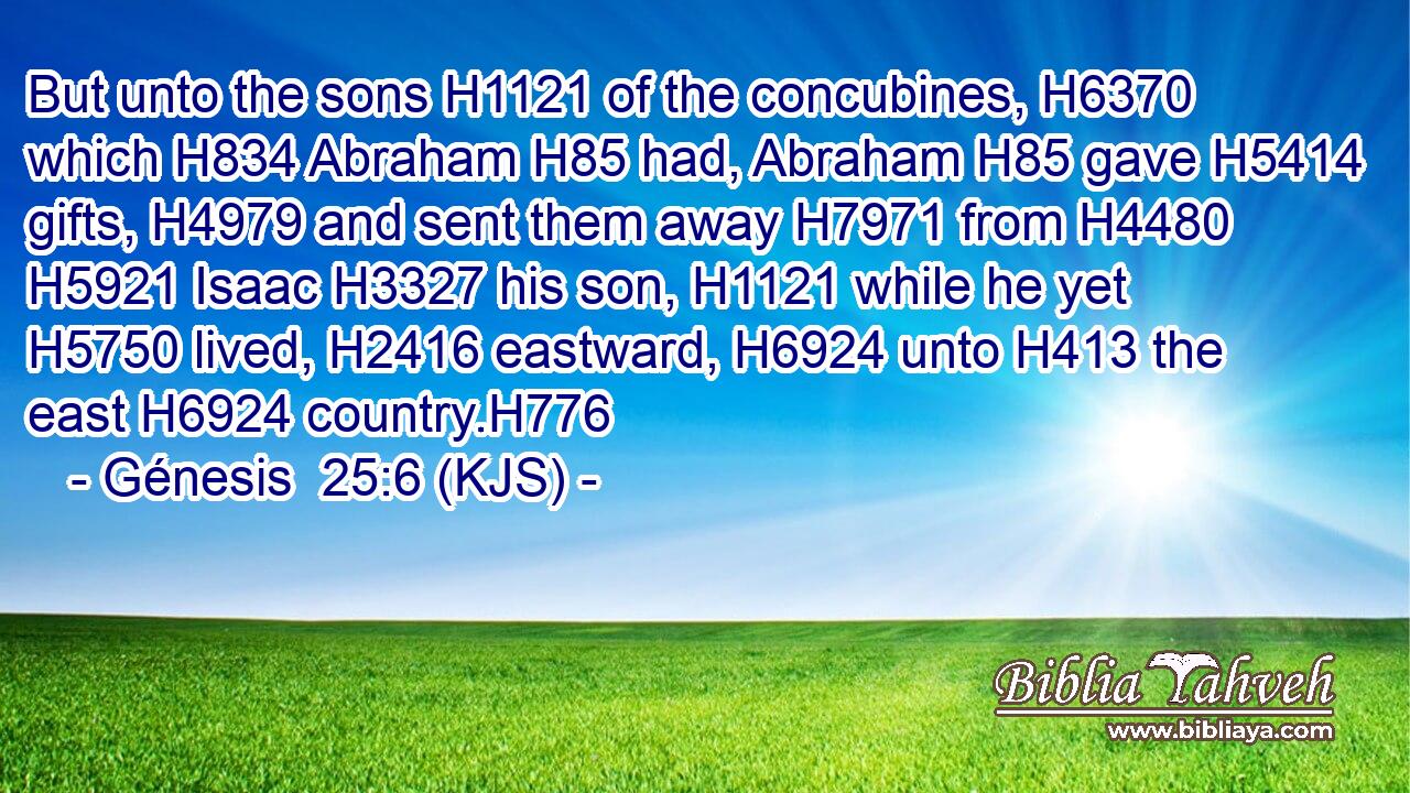 But unto the sons H1121 of the concubines, H6370 which H834 Abraham H85 had, Abraham H85 gave H5414 gifts, H4979 and sent them away H7971 from H4480  H5921 Isaac H3327 his son, H1121 while he yet H5750 lived, H2416 eastward, H6924 unto H413 the east H6924 country.H776