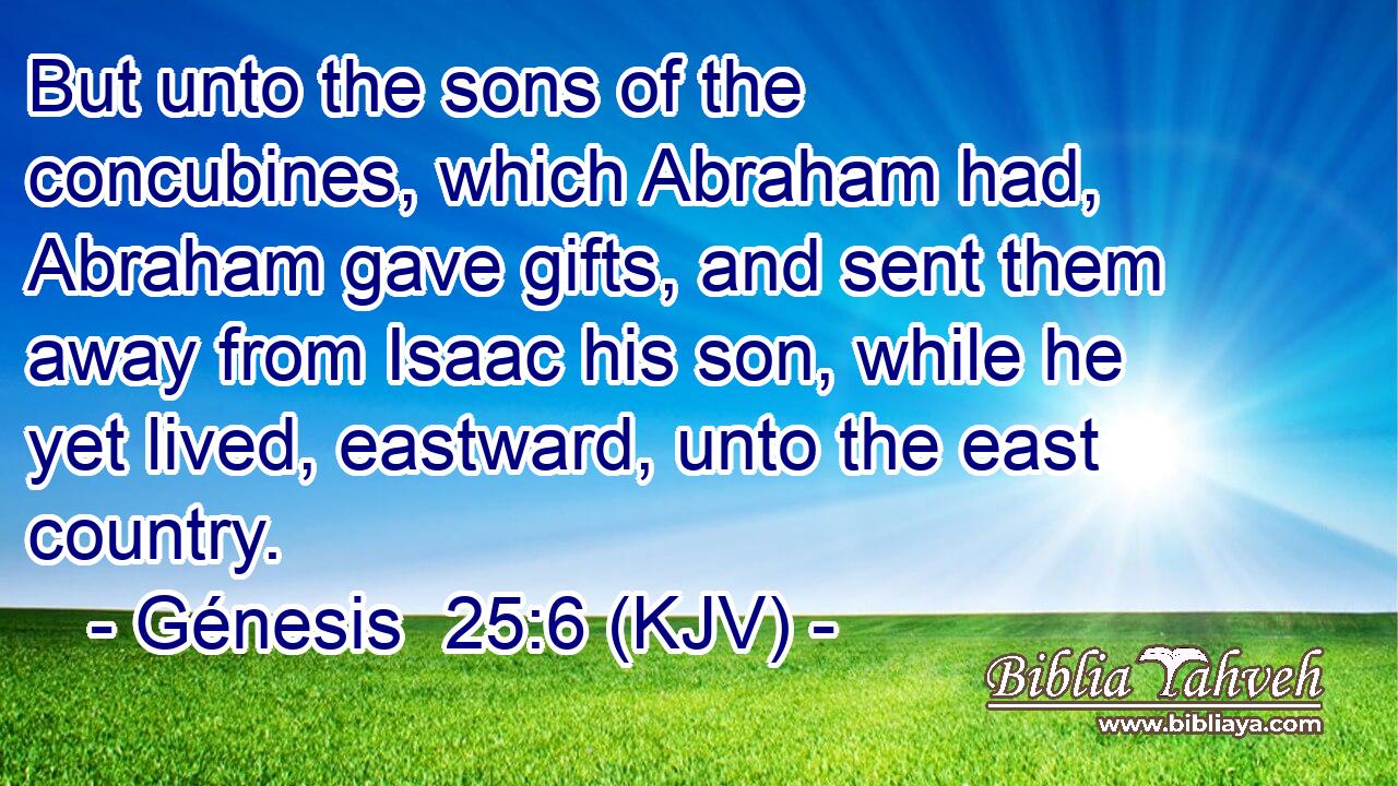 But unto the sons of the concubines, which Abraham had, Abraham gave gifts, and sent them away from Isaac his son, while he yet lived, eastward, unto the east country.