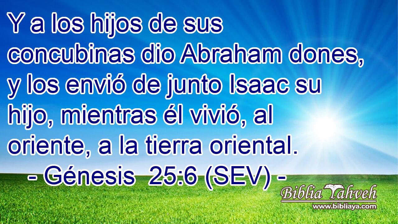 Y a los hijos de sus concubinas dio Abraham dones, y los envió de junto Isaac su hijo, mientras él vivió, al oriente, a la tierra oriental.