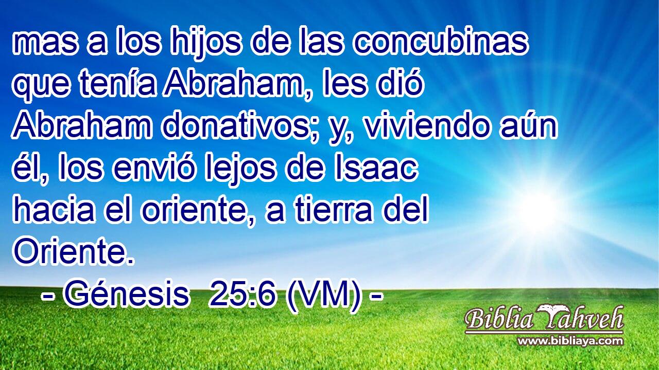  mas a los hijos de las concubinas que tenía Abraham, les dió Abraham donativos; y, viviendo aún él, los envió lejos de Isaac hacia el oriente, a tierra del Oriente. 