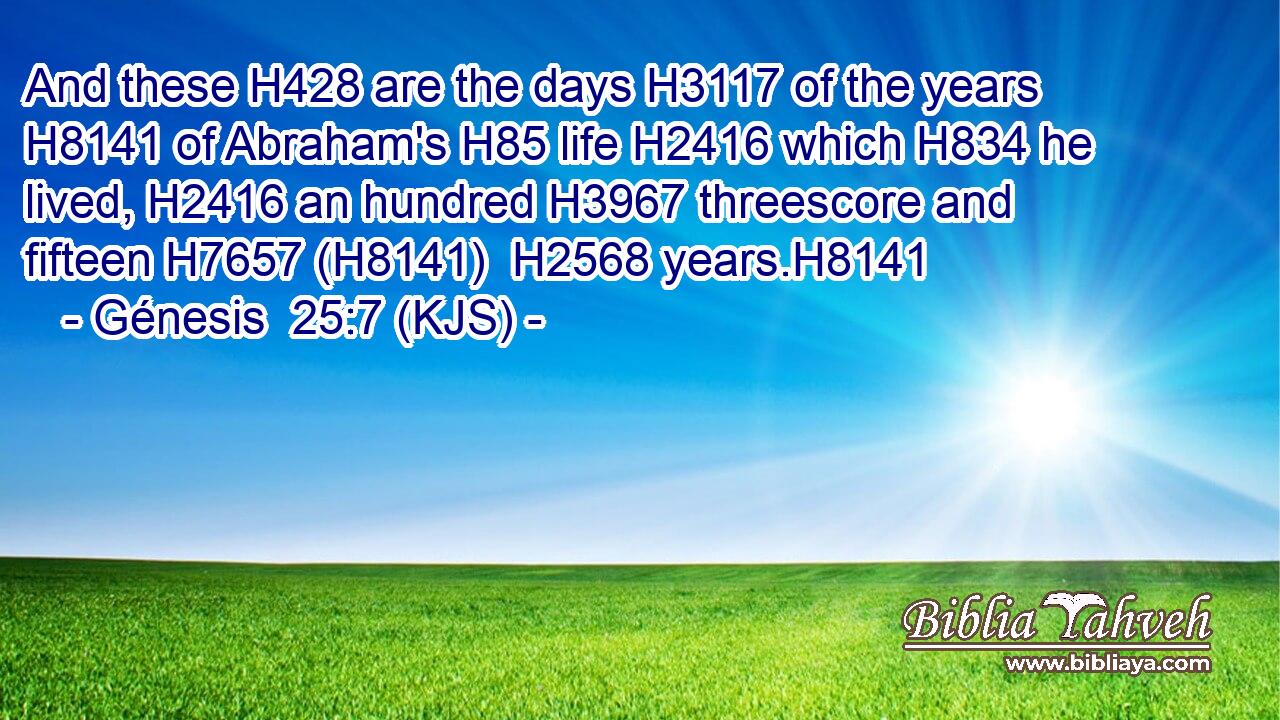 And these H428 are the days H3117 of the years H8141 of Abraham's H85 life H2416 which H834 he lived, H2416 an hundred H3967 threescore and fifteen H7657 (H8141)  H2568 years.H8141