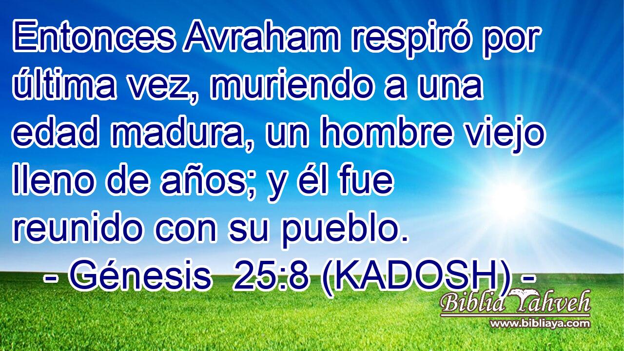  Entonces Avraham respiró por última vez, muriendo a una edad madura, un hombre viejo lleno de años; y él fue reunido con su pueblo. 