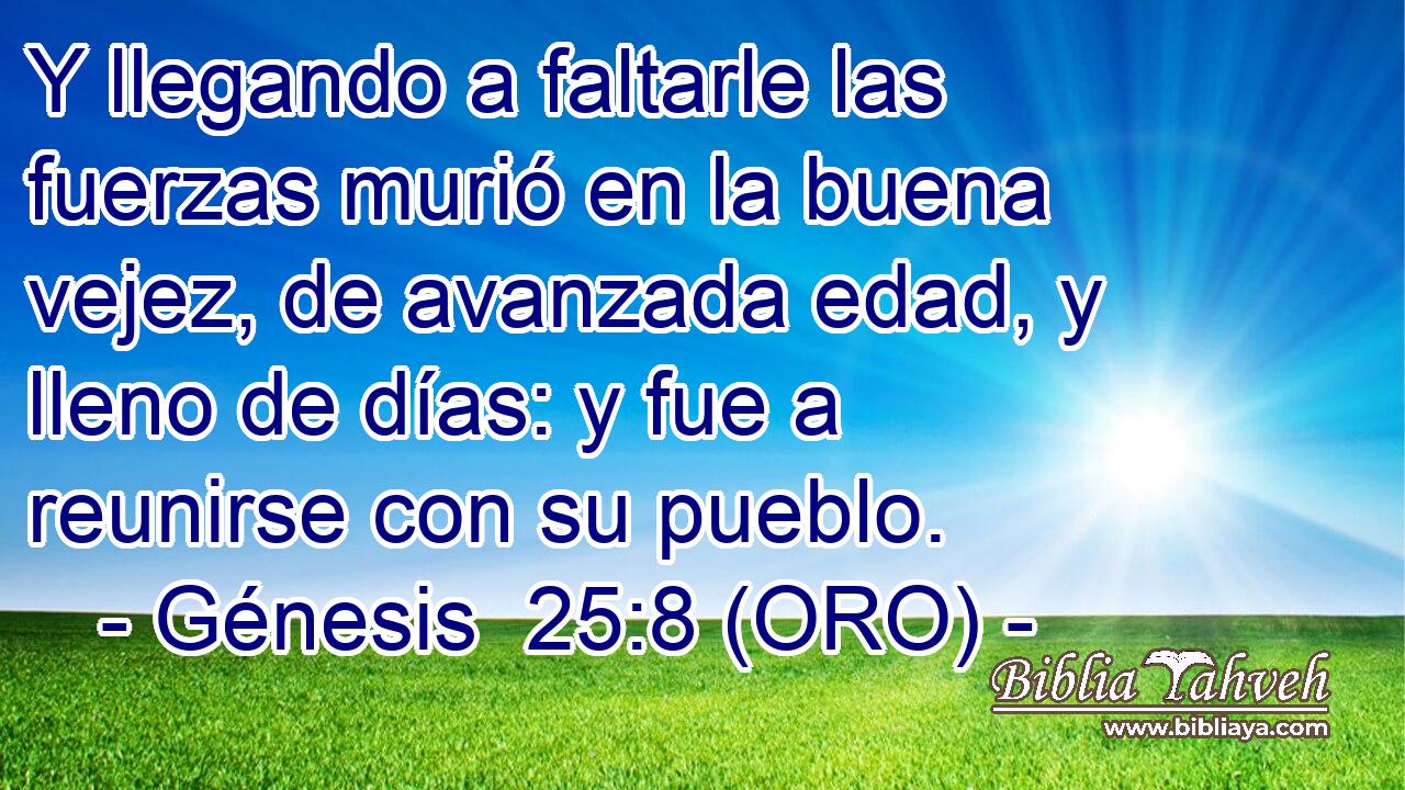  Y llegando a faltarle las fuerzas murió en la buena vejez, de avanzada edad, y lleno de días: y fue a reunirse con su pueblo. 