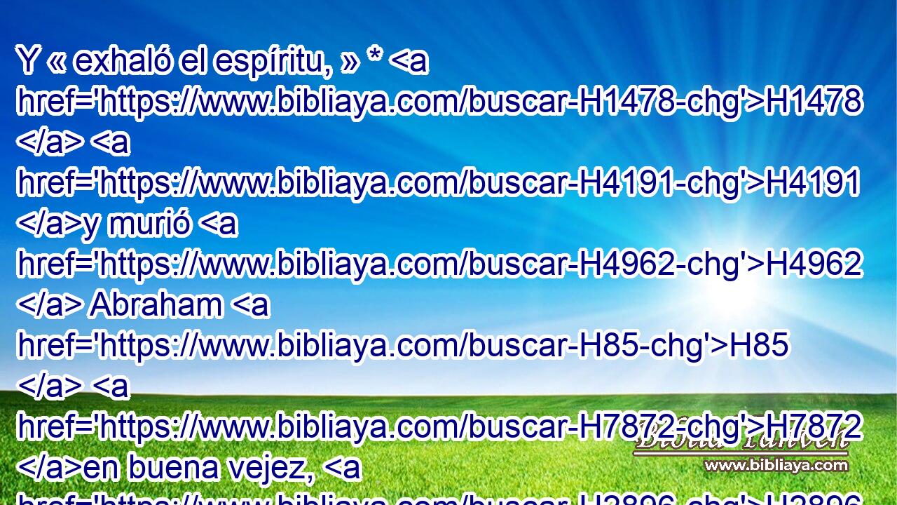 Y « exhaló el espíritu, » * H1478  H4191 y murió H4962  Abraham H85  H7872 en buena vejez, H2896  anciano H2205  y lleno H7649  de años, y fue unido H622  a H413 PU su pueblo. H5971  