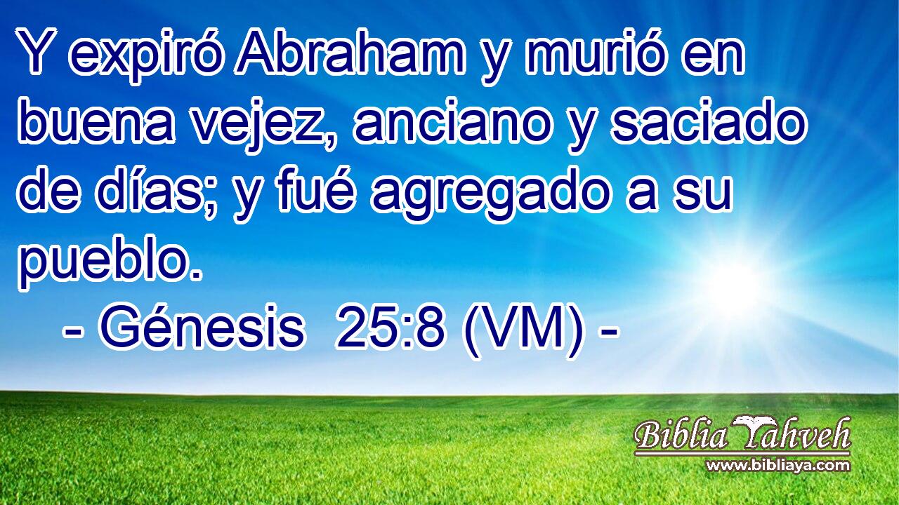  Y expiró Abraham y murió en buena vejez, anciano y saciado de días; y fué agregado a su pueblo. 