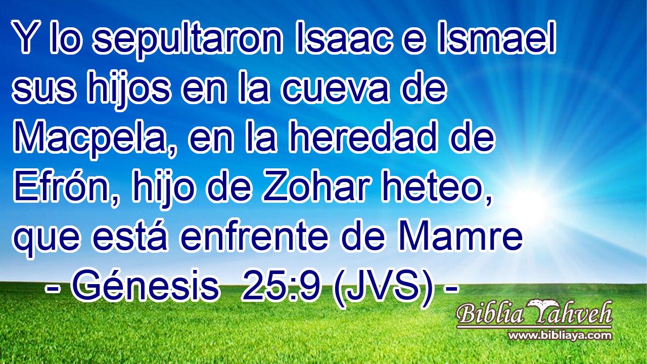 Y lo sepultaron Isaac e Ismael sus hijos en la cueva de Macpela, en la heredad de Efrón, hijo de Zohar heteo, que está enfrente de Mamre