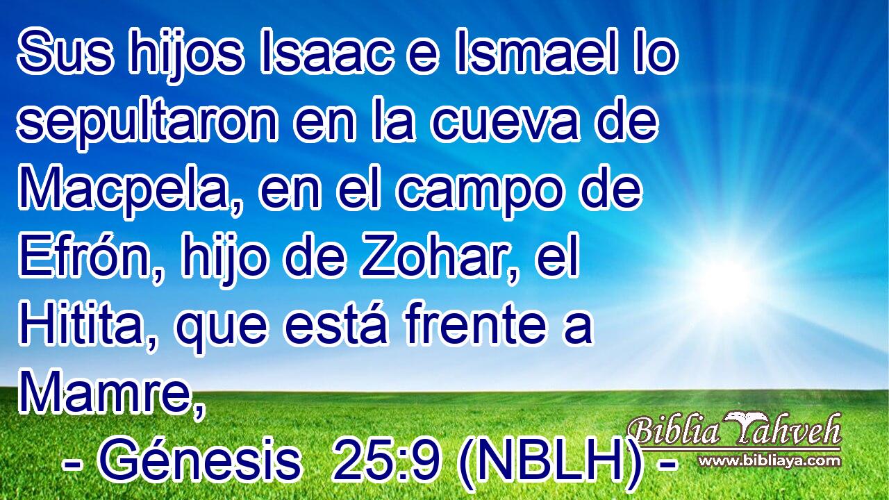  Sus hijos Isaac e Ismael lo sepultaron en la cueva de Macpela, en el campo de Efrón, hijo de Zohar, el Hitita, que está frente a Mamre, 