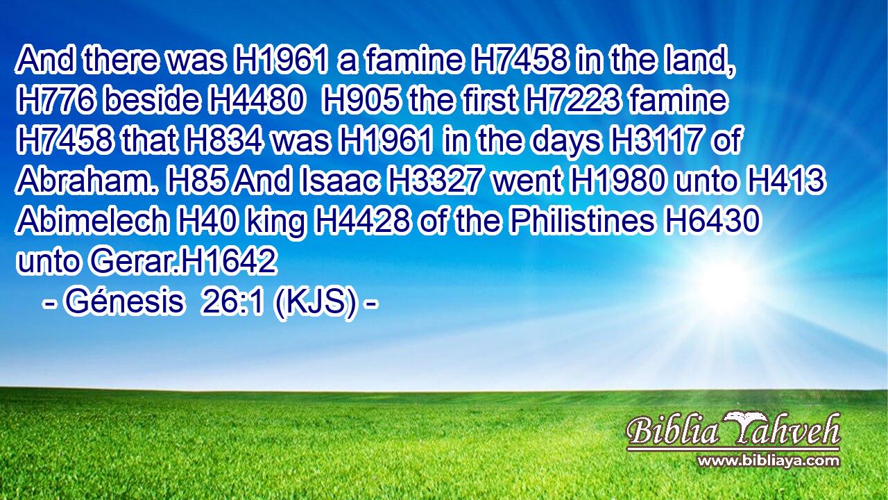 And there was H1961 a famine H7458 in the land, H776 beside H4480  H905 the first H7223 famine H7458 that H834 was H1961 in the days H3117 of Abraham. H85 And Isaac H3327 went H1980 unto H413 Abimelech H40 king H4428 of the Philistines H6430 unto Gerar.H1642
