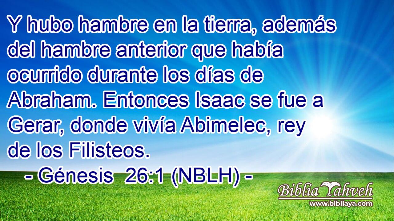  Y hubo hambre en la tierra, además del hambre anterior que había ocurrido durante los días de Abraham. Entonces Isaac se fue a Gerar, donde vivía Abimelec, rey de los Filisteos. 