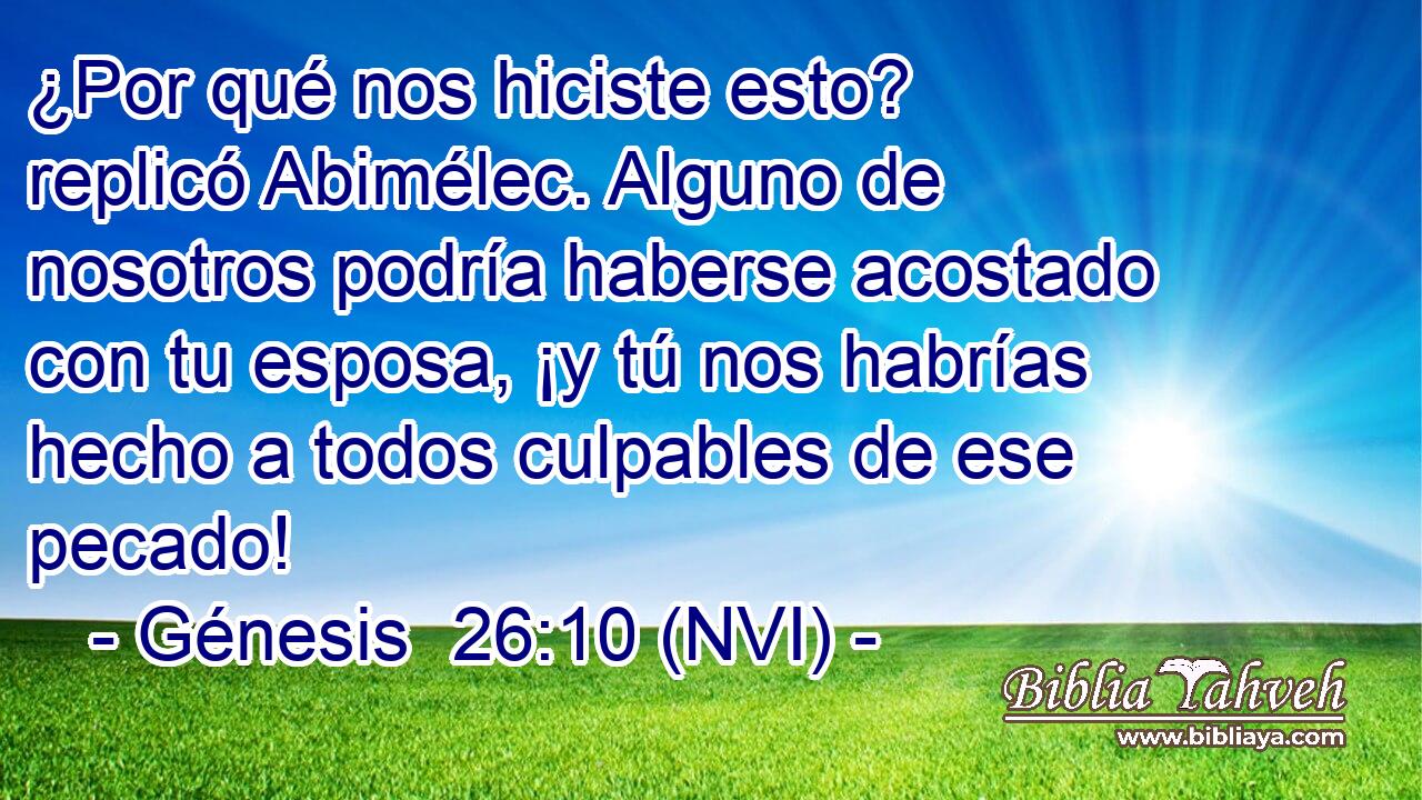  ¿Por qué nos hiciste esto? replicó Abimélec. Alguno de nosotros podría haberse acostado con tu esposa, ¡y tú nos habrías hecho a todos culpables de ese pecado! 