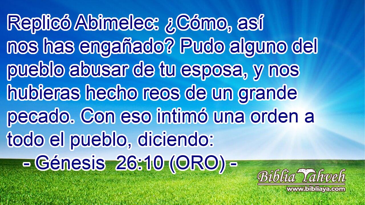  Replicó Abimelec: ¿Cómo, así nos has engañado? Pudo alguno del pueblo abusar de tu esposa, y nos hubieras hecho reos de un grande pecado. Con eso intimó una orden a todo el pueblo, diciendo: 