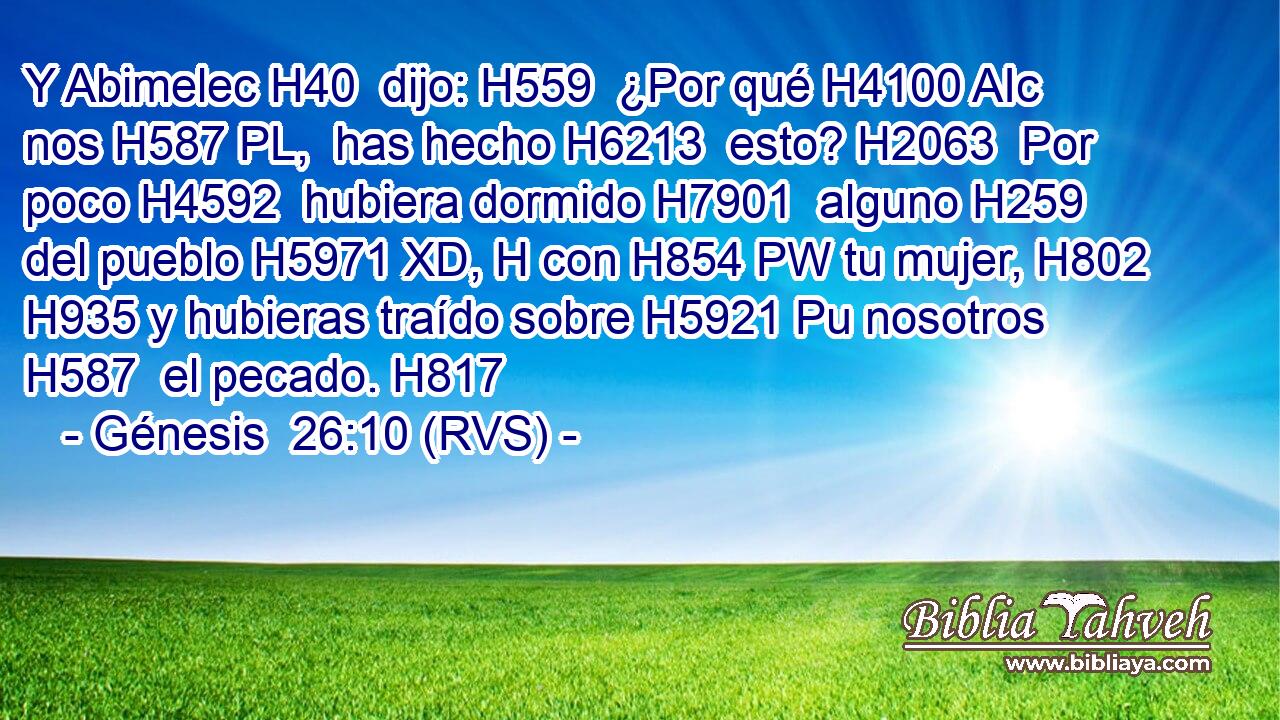 Y Abimelec H40  dijo: H559  ¿Por qué H4100 AIc nos H587 PL,  has hecho H6213  esto? H2063  Por poco H4592  hubiera dormido H7901  alguno H259  del pueblo H5971 XD, H con H854 PW tu mujer, H802  H935 y hubieras traído sobre H5921 Pu nosotros H587  el pecado. H817  