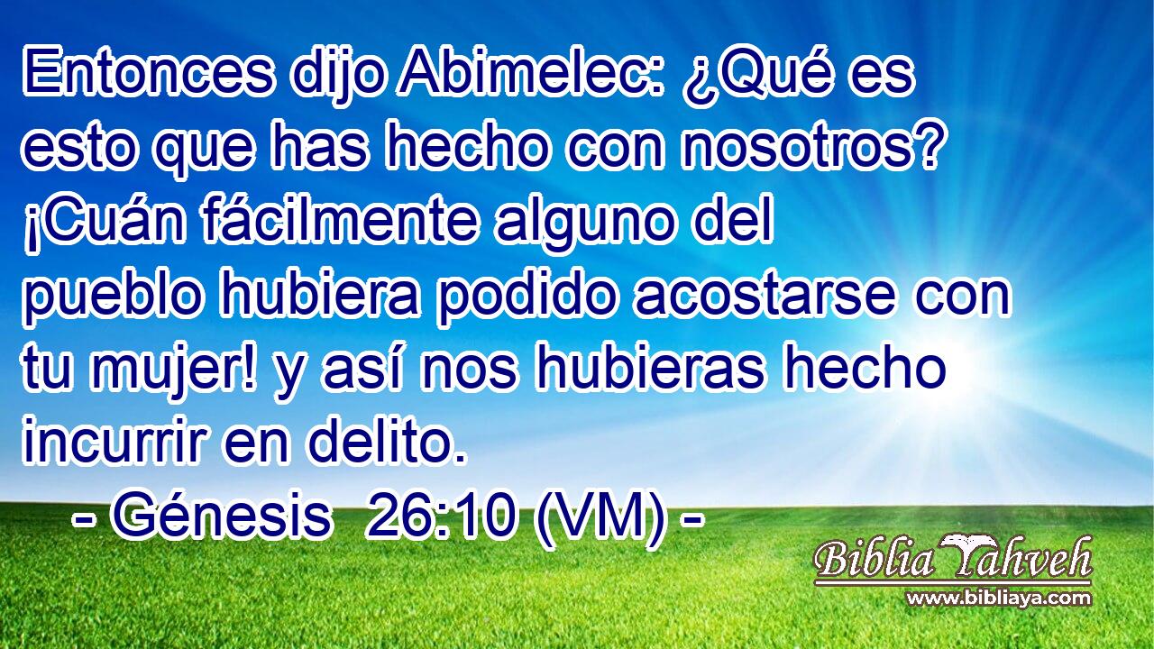  Entonces dijo Abimelec: ¿Qué es esto que has hecho con nosotros? ¡Cuán fácilmente alguno del pueblo hubiera podido acostarse con tu mujer! y así nos hubieras hecho incurrir en delito. 