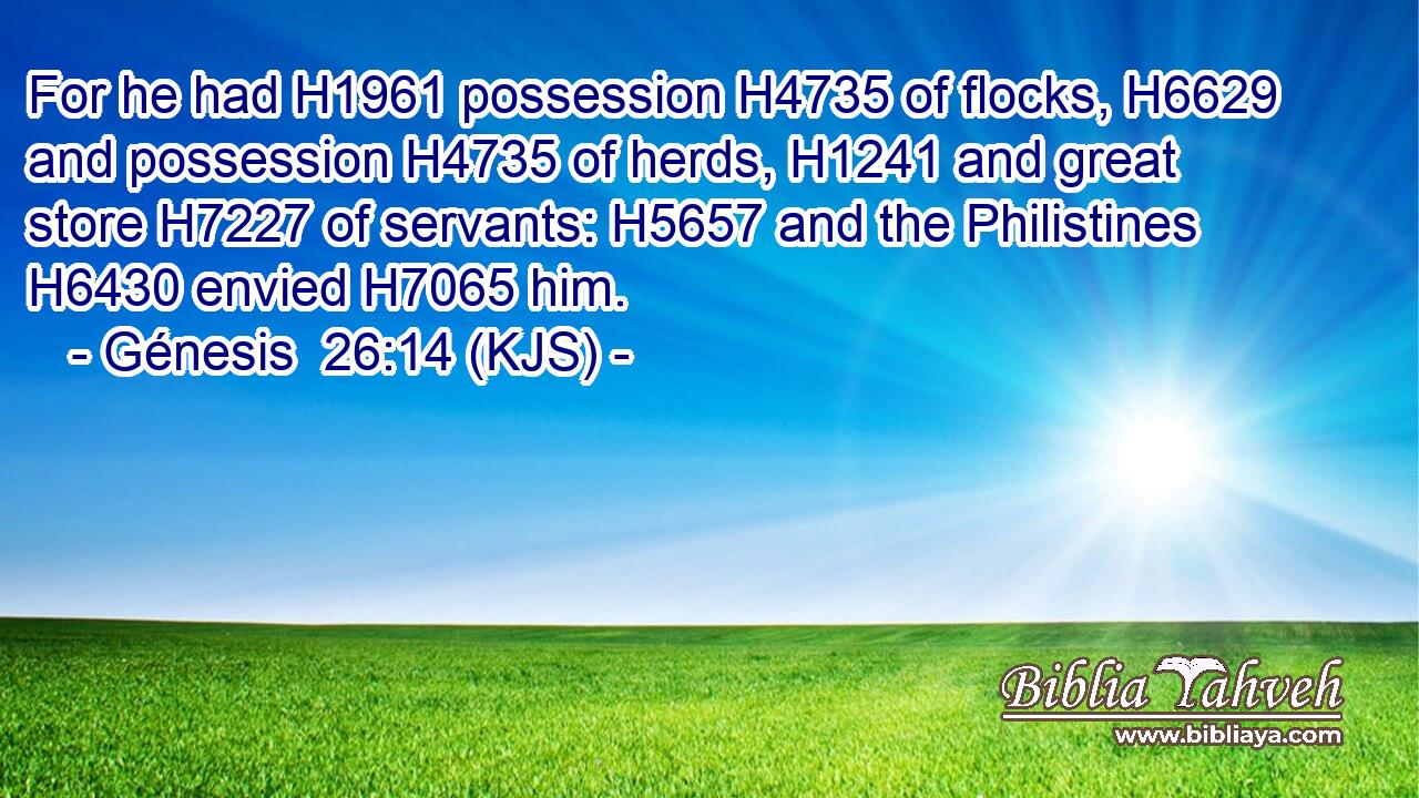 For he had H1961 possession H4735 of flocks, H6629 and possession H4735 of herds, H1241 and great store H7227 of servants: H5657 and the Philistines H6430 envied H7065 him.