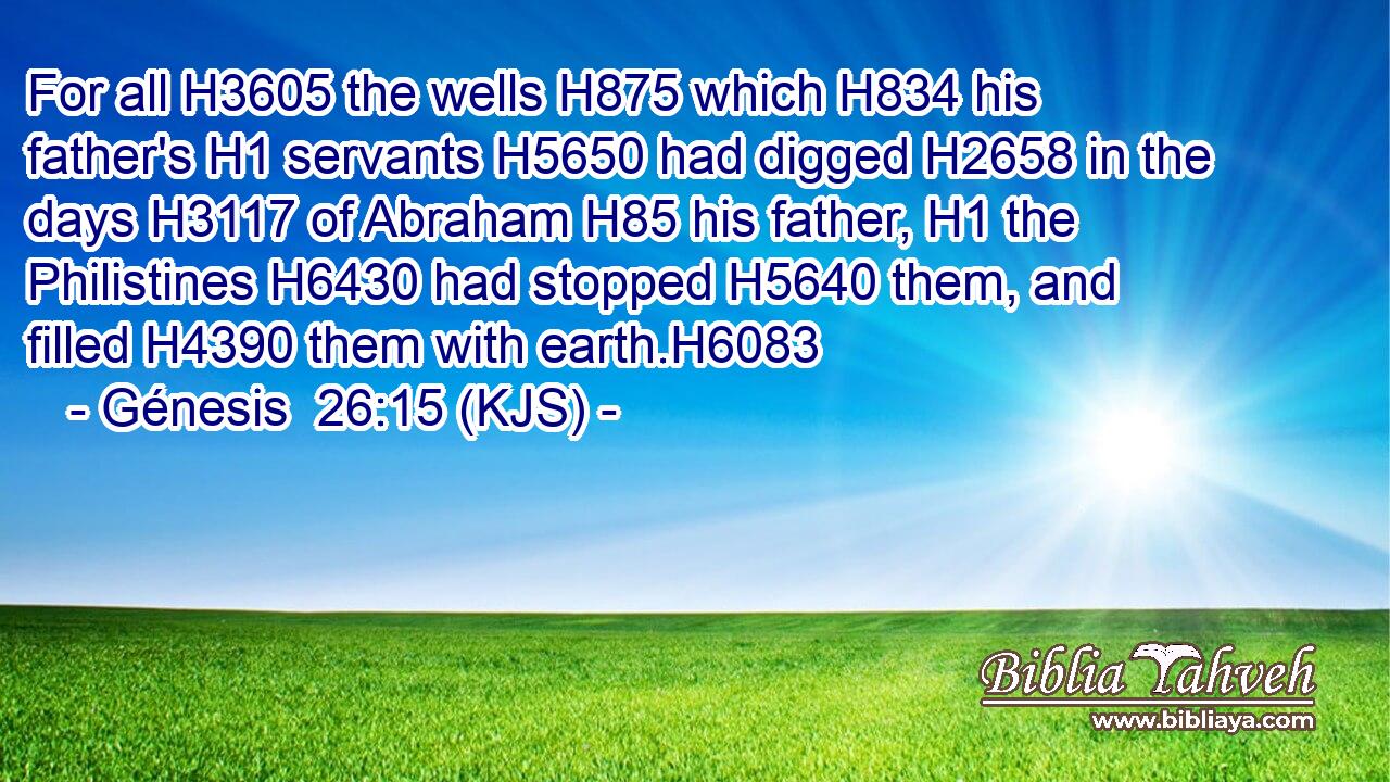 For all H3605 the wells H875 which H834 his father's H1 servants H5650 had digged H2658 in the days H3117 of Abraham H85 his father, H1 the Philistines H6430 had stopped H5640 them, and filled H4390 them with earth.H6083