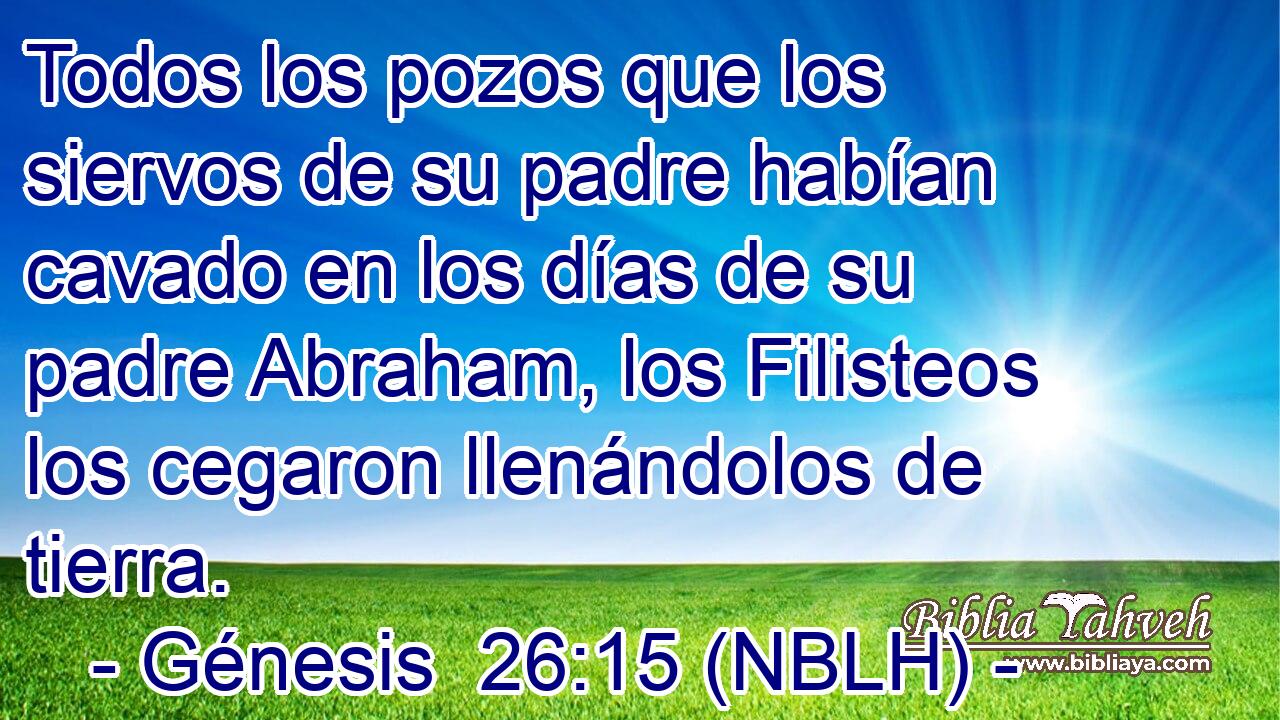  Todos los pozos que los siervos de su padre habían cavado en los días de su padre Abraham, los Filisteos los cegaron llenándolos de tierra. 