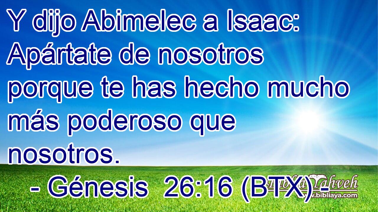 Y dijo Abimelec a Isaac: Apártate de nosotros porque te has hecho mucho más poderoso que nosotros.