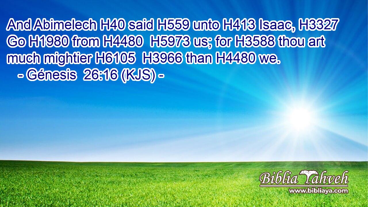 And Abimelech H40 said H559 unto H413 Isaac, H3327 Go H1980 from H4480  H5973 us; for H3588 thou art much mightier H6105  H3966 than H4480 we.