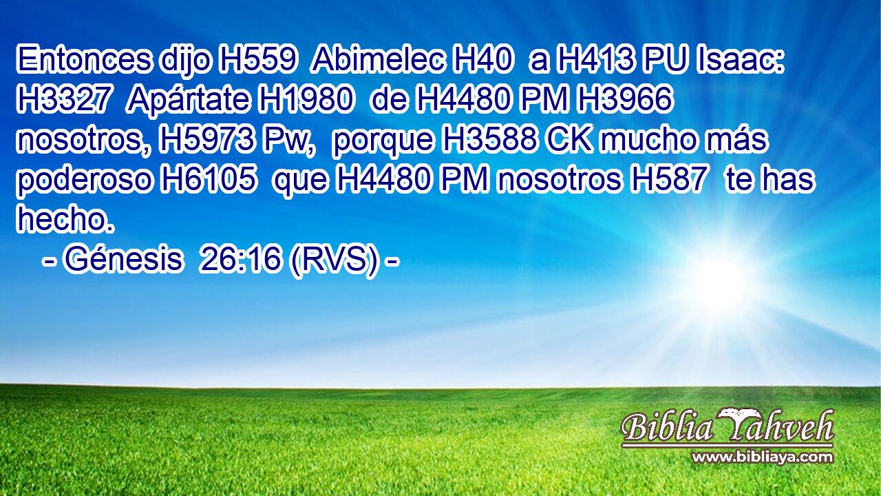Entonces dijo H559  Abimelec H40  a H413 PU Isaac: H3327  Apártate H1980  de H4480 PM H3966 nosotros, H5973 Pw,  porque H3588 CK mucho más poderoso H6105  que H4480 PM nosotros H587  te has hecho. 