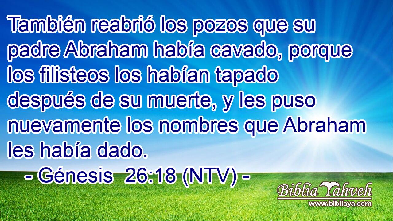 También reabrió los pozos que su padre Abraham había cavado, porque los filisteos los habían tapado después de su muerte, y les puso nuevamente los nombres que Abraham les había dado.