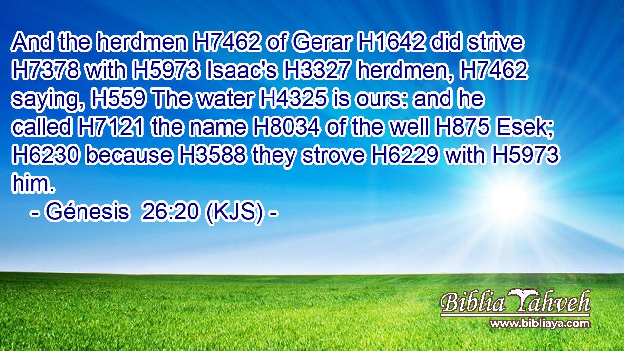 And the herdmen H7462 of Gerar H1642 did strive H7378 with H5973 Isaac's H3327 herdmen, H7462 saying, H559 The water H4325 is ours: and he called H7121 the name H8034 of the well H875 Esek; H6230 because H3588 they strove H6229 with H5973 him.