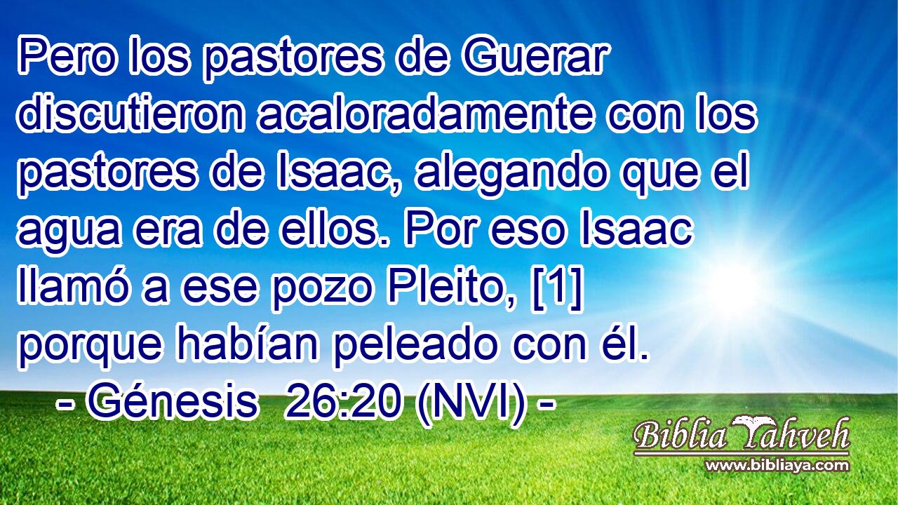  Pero los pastores de Guerar discutieron acaloradamente con los pastores de Isaac, alegando que el agua era de ellos. Por eso Isaac llamó a ese pozo Pleito, [1] porque habían peleado con él. 