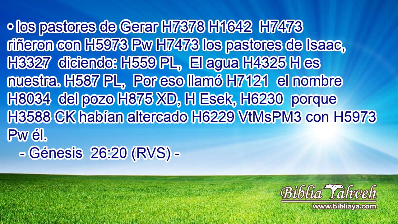 • los pastores de Gerar H7378 H1642  H7473 riñeron con H5973 Pw H7473 los pastores de Isaac, H3327  diciendo: H559 PL,  El agua H4325 H es nuestra. H587 PL,  Por eso llamó H7121  el nombre H8034  del pozo H875 XD, H Esek, H6230  porque H3588 CK habían altercado H6229 VtMsPM3 con H5973 Pw él. 
