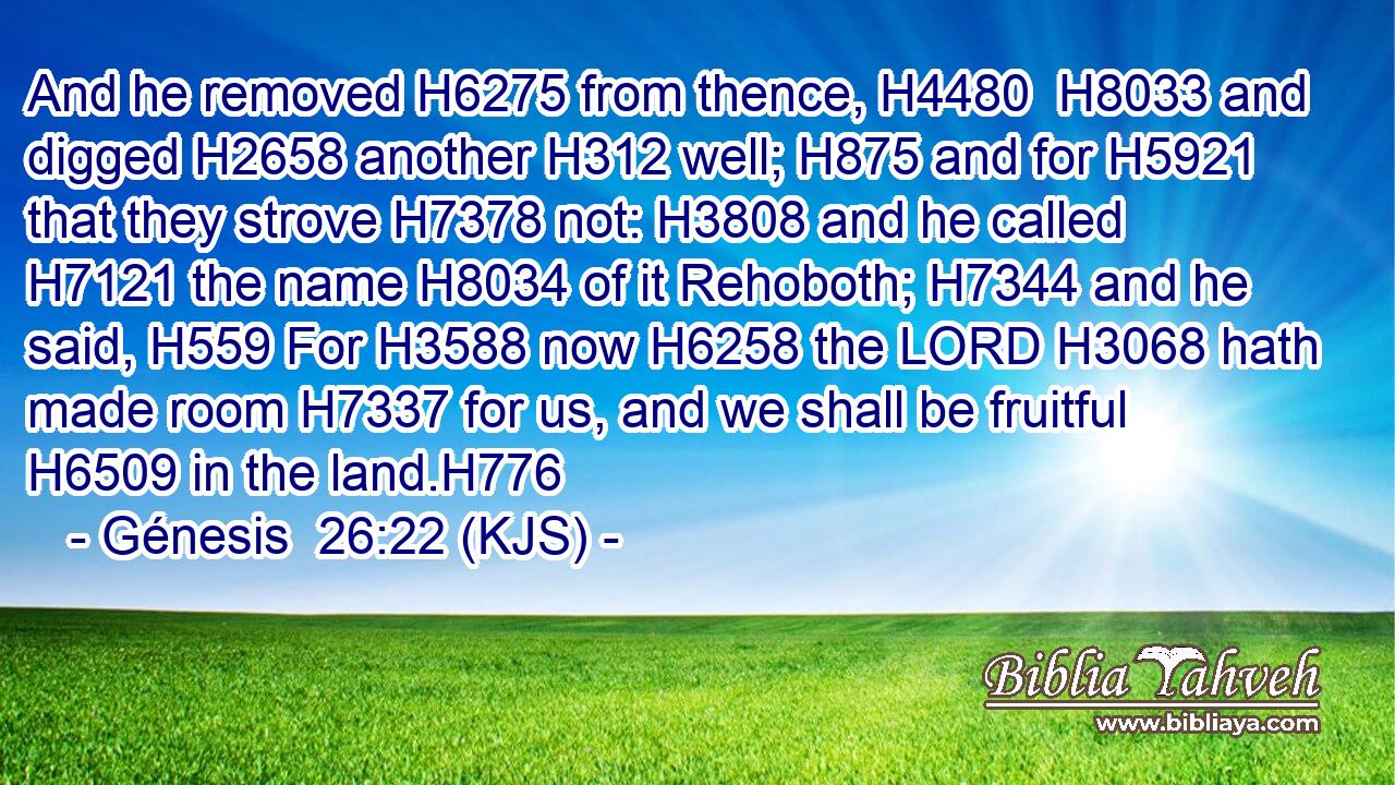 And he removed H6275 from thence, H4480  H8033 and digged H2658 another H312 well; H875 and for H5921 that they strove H7378 not: H3808 and he called H7121 the name H8034 of it Rehoboth; H7344 and he said, H559 For H3588 now H6258 the LORD H3068 hath made room H7337 for us, and we shall be fruitful H6509 in the land.H776