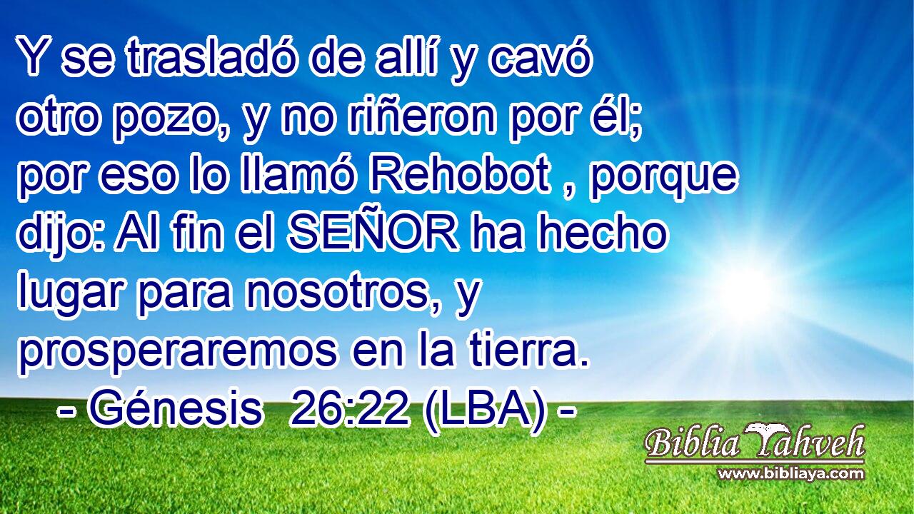 Y se trasladó de allí y cavó otro pozo, y no riñeron por él; por eso lo llamó Rehobot , porque dijo: Al fin el SEÑOR ha hecho lugar para nosotros, y prosperaremos en la tierra.